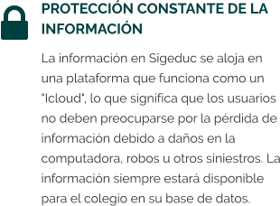 PROTECCIÓN CONSTANTE DE LA INFORMACIÓN La información en Sigeduc se aloja en una plataforma que funciona como un "Icloud", lo que significa que los usuarios no deben preocuparse por la pérdida de información debido a daños en la computadora, robos u otros siniestros. La información siempre estará disponible para el colegio en su base de datos.