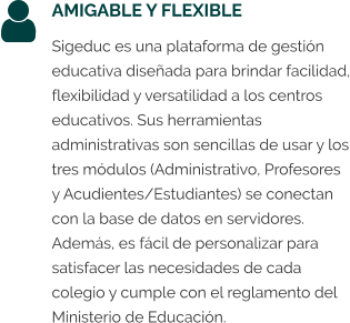 AMIGABLE Y FLEXIBLE Sigeduc es una plataforma de gestión educativa diseñada para brindar facilidad, flexibilidad y versatilidad a los centros educativos. Sus herramientas administrativas son sencillas de usar y los tres módulos (Administrativo, Profesores y Acudientes/Estudiantes) se conectan con la base de datos en servidores. Además, es fácil de personalizar para satisfacer las necesidades de cada colegio y cumple con el reglamento del Ministerio de Educación.