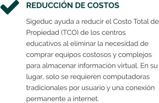 REDUCCIÓN DE COSTOS Sigeduc ayuda a reducir el Costo Total de Propiedad (TCO) de los centros educativos al eliminar la necesidad de comprar equipos costosos y complejos para almacenar información virtual. En su lugar, solo se requieren computadoras tradicionales por usuario y una conexión permanente a internet.