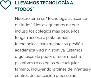 LLEVAMOS TECNOLOGÍA A “TODOS” Nuestro lema es "Tecnología al alcance de todos". Nos aseguramos de que incluso los colegios más pequeños tengan acceso a plataformas  tecnológicas para mejorar su gestión académica y administrativa. Estamos orgullosos de poder ofrecer nuestra plataforma a colegios de cualquier tamaño, incluyendo jardines de infantes y centros de educación preescolar.