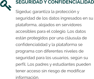 SEGURIDAD Y CONFIDENCIALIDAD Sigeduc garantiza la protección y seguridad de los datos ingresados en su plataforma, alojados en servidores accesibles para el colegio. Los datos están protegidos por una cláusula de confidencialidad y la plataforma se programa con diferentes niveles de seguridad para los usuarios, según su perfil. Los padres y estudiantes pueden tener acceso sin riesgo de modificar información.