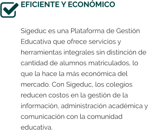 EFICIENTE Y ECONÓMICO  Sigeduc es una Plataforma de Gestión Educativa que ofrece servicios y herramientas integrales sin distinción de cantidad de alumnos matriculados, lo que la hace la más económica del mercado. Con Sigeduc, los colegios reducen costos en la gestión de la información, administración académica y comunicación con la comunidad educativa.