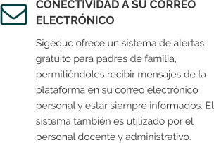 CONECTIVIDAD A SU CORREO ELECTRÓNICO Sigeduc ofrece un sistema de alertas gratuito para padres de familia, permitiéndoles recibir mensajes de la plataforma en su correo electrónico personal y estar siempre informados. El sistema también es utilizado por el personal docente y administrativo.